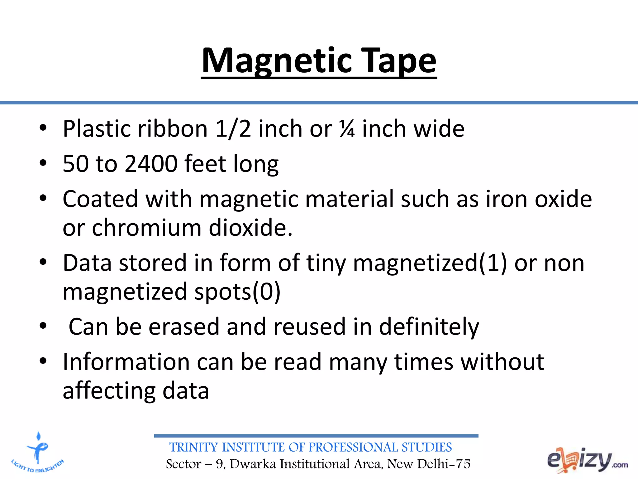 TRINITY INSTITUTE OF PROFESSIONAL STUDIES
Sector – 9, Dwarka Institutional Area, New Delhi-75
Magnetic Tape
• Plastic ribbon 1/2 inch or ¼ inch wide
• 50 to 2400 feet long
• Coated with magnetic material such as iron oxide
or chromium dioxide.
• Data stored in form of tiny magnetized(1) or non
magnetized spots(0)
• Can be erased and reused in definitely
• Information can be read many times without
affecting data
 