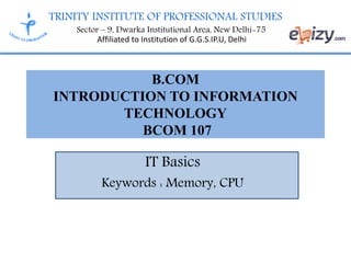 TRINITY INSTITUTE OF PROFESSIONAL STUDIES
Sector – 9, Dwarka Institutional Area, New Delhi-75
Affiliated to Institution of G.G.S.IP.U, Delhi
IT Basics
Keywords : Memory, CPU
B.COM
INTRODUCTION TO INFORMATION
TECHNOLOGY
BCOM 107
 