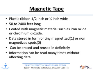 TRINITY INSTITUTE OF PROFESSIONAL STUDIES
Sector – 9, Dwarka Institutional Area, New Delhi-75
Magnetic Tape
• Plastic ribbon 1/2 inch or ¼ inch wide
• 50 to 2400 feet long
• Coated with magnetic material such as iron oxide
or chromium dioxide.
• Data stored in form of tiny magnetized(1) or non
magnetized spots(0)
• Can be erased and reused in definitely
• Information can be read many times without
affecting data
 