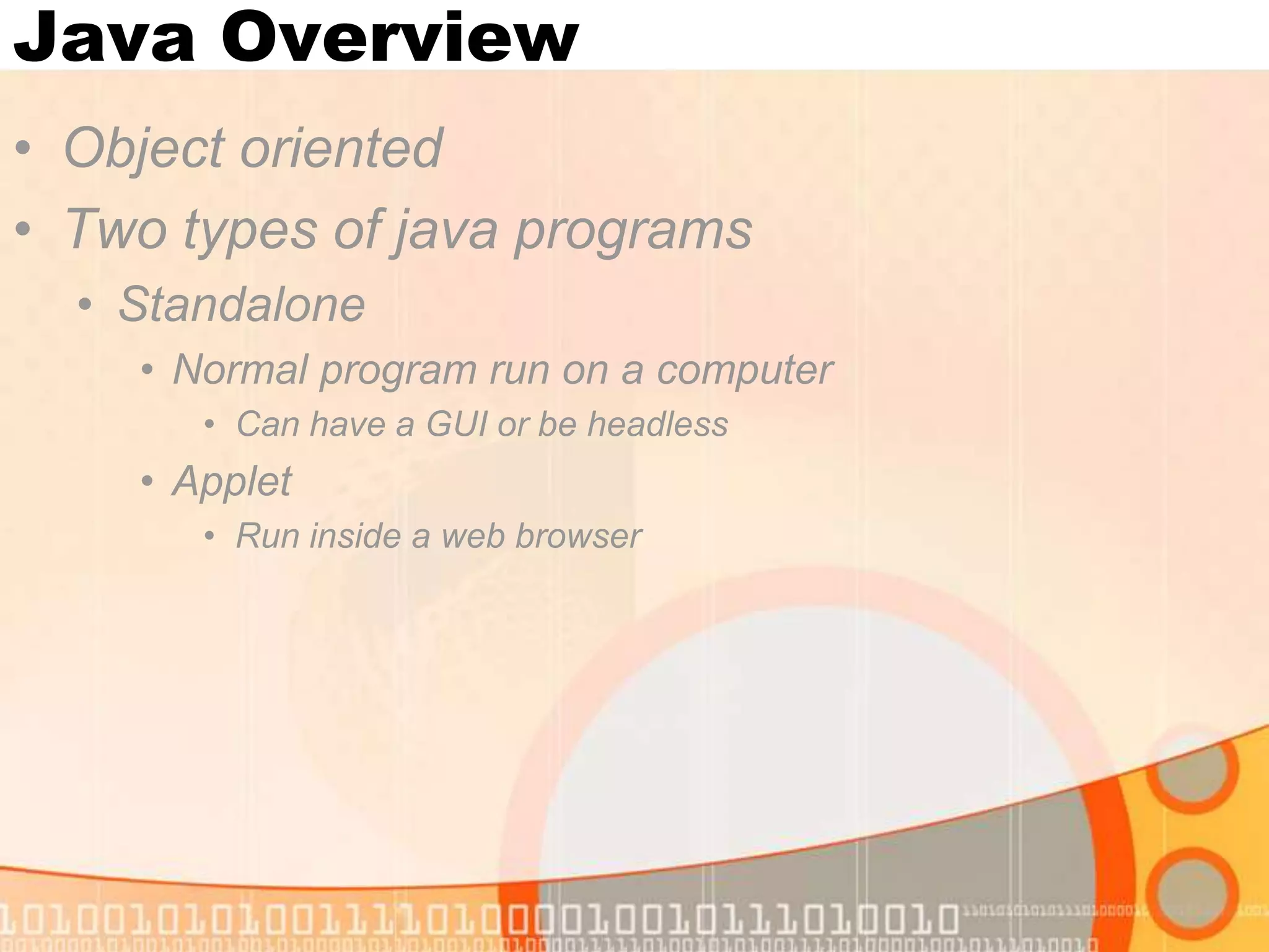 Java Overview • Object oriented • Two types of java programs • Standalone • Normal program run on a computer • Can have a GUI or be headless • Applet • Run inside a web browser 