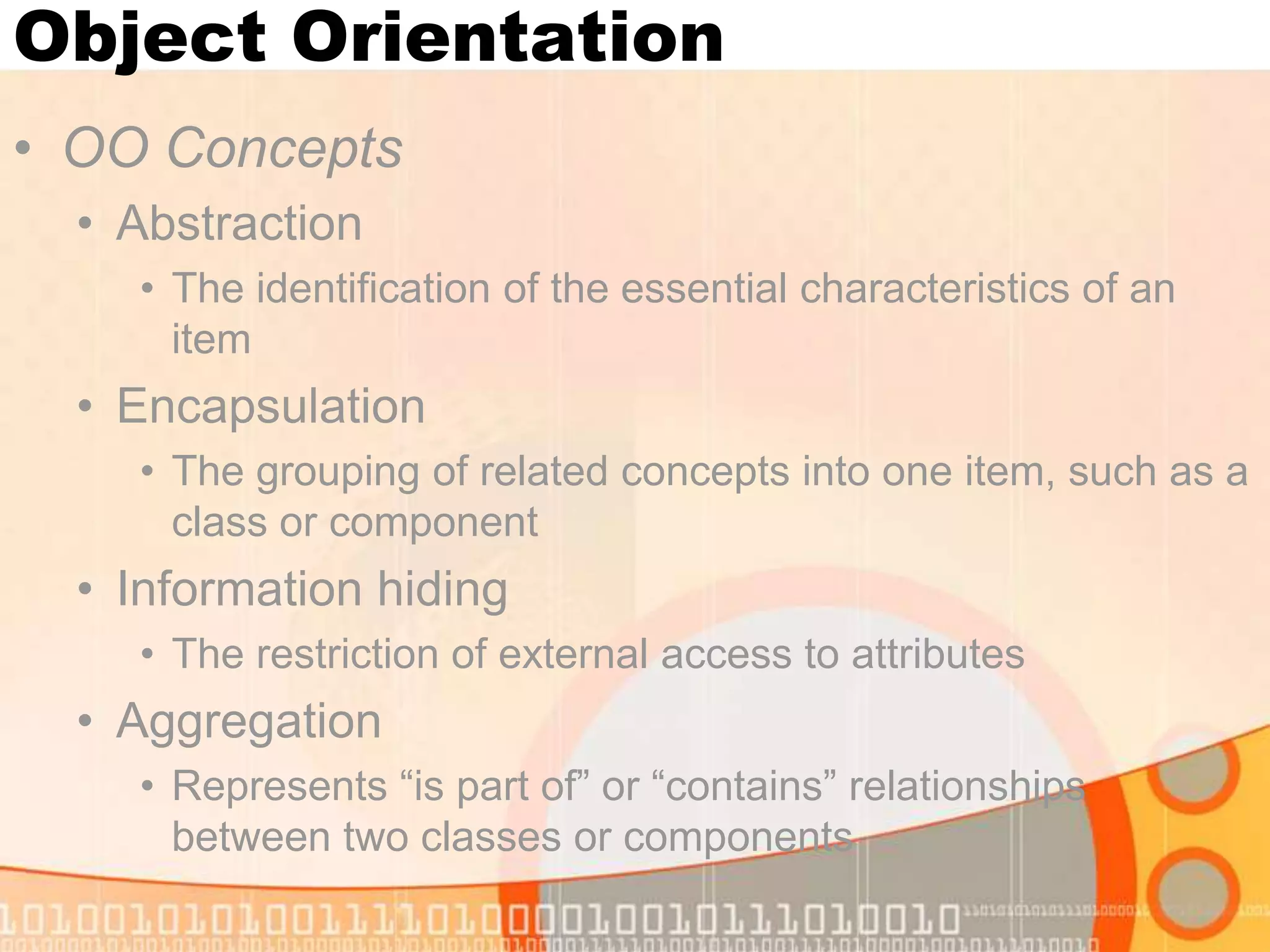 Object Orientation • OO Concepts • Abstraction • The identification of the essential characteristics of an item • Encapsulation • The grouping of related concepts into one item, such as a class or component • Information hiding • The restriction of external access to attributes • Aggregation • Represents “is part of” or “contains” relationships between two classes or components 