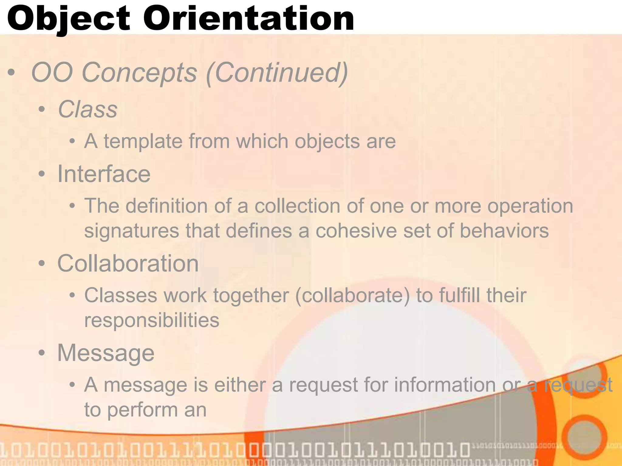 Object Orientation • OO Concepts (Continued) • Class • A template from which objects are • Interface • The definition of a collection of one or more operation signatures that defines a cohesive set of behaviors • Collaboration • Classes work together (collaborate) to fulfill their responsibilities • Message • A message is either a request for information or a request to perform an 