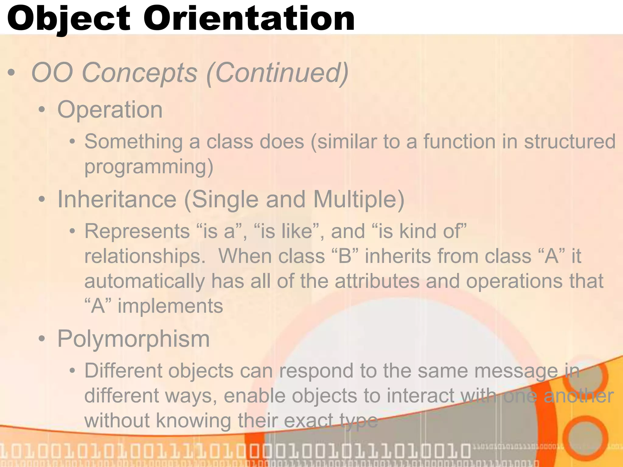 Object Orientation • OO Concepts (Continued) • Operation • Something a class does (similar to a function in structured programming) • Inheritance (Single and Multiple) • Represents “is a”, “is like”, and “is kind of” relationships. When class “B” inherits from class “A” it automatically has all of the attributes and operations that “A” implements • Polymorphism • Different objects can respond to the same message in different ways, enable objects to interact with one another without knowing their exact type 