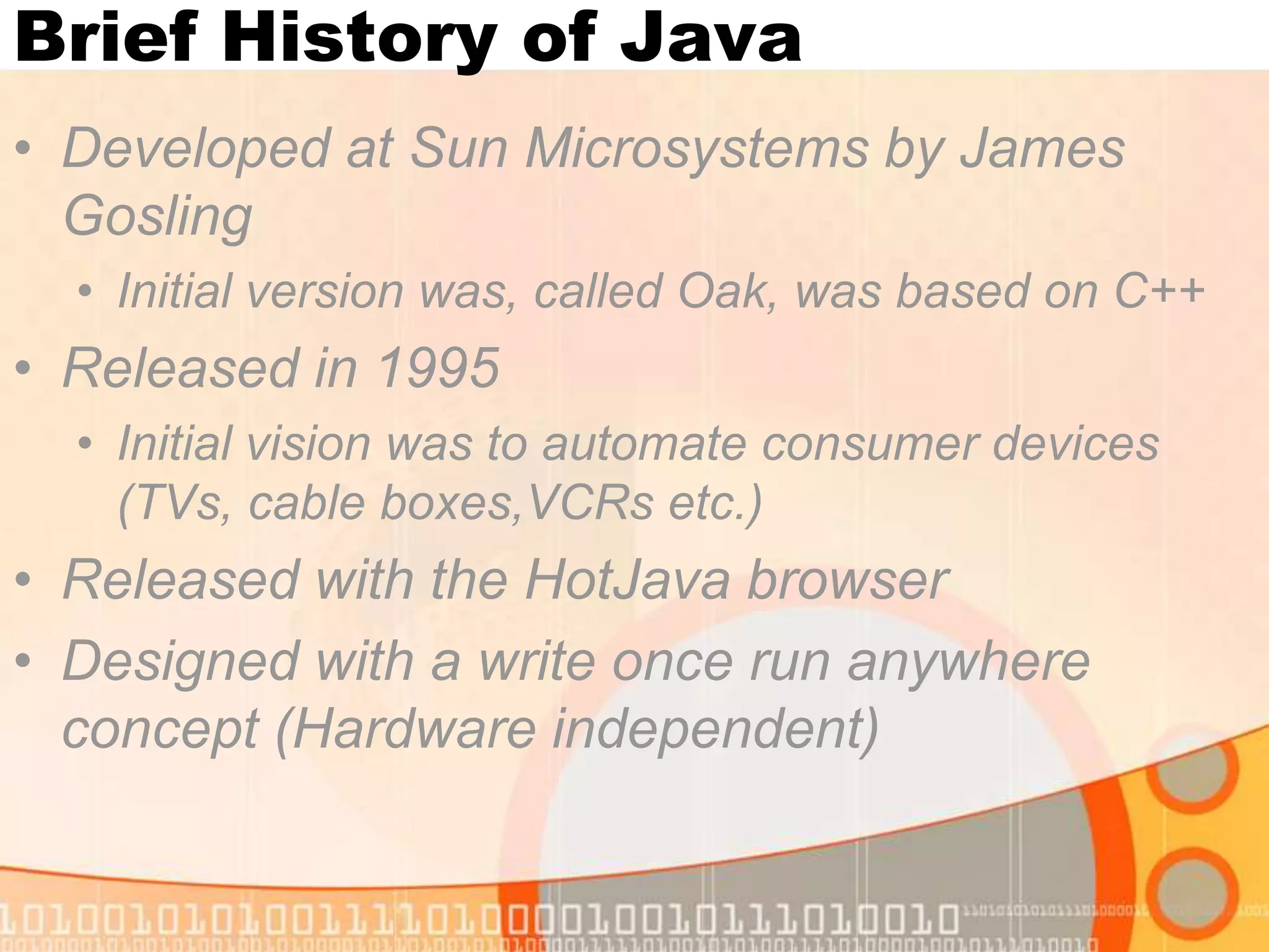 Brief History of Java • Developed at Sun Microsystems by James Gosling • Initial version was, called Oak, was based on C++ • Released in 1995 • Initial vision was to automate consumer devices (TVs, cable boxes,VCRs etc.) • Released with the HotJava browser • Designed with a write once run anywhere concept (Hardware independent) 