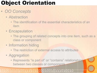 Object Orientation
• OO Concepts
• Abstraction
• The identification of the essential characteristics of an
item

• Encapsulation
• The grouping of related concepts into one item, such as a
class or component

• Information hiding
• The restriction of external access to attributes

• Aggregation
• Represents “is part of” or “contains” relationships
between two classes or components

 