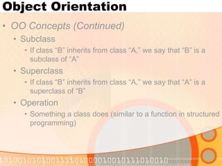 Object Orientation
• OO Concepts (Continued)
• Subclass
• If class “B” inherits from class “A,” we say that “B” is a
subclass of “A”

• Superclass
• If class “B” inherits from class “A,” we say that “A” is a
superclass of “B”

• Operation
• Something a class does (similar to a function in structured
programming)

 
