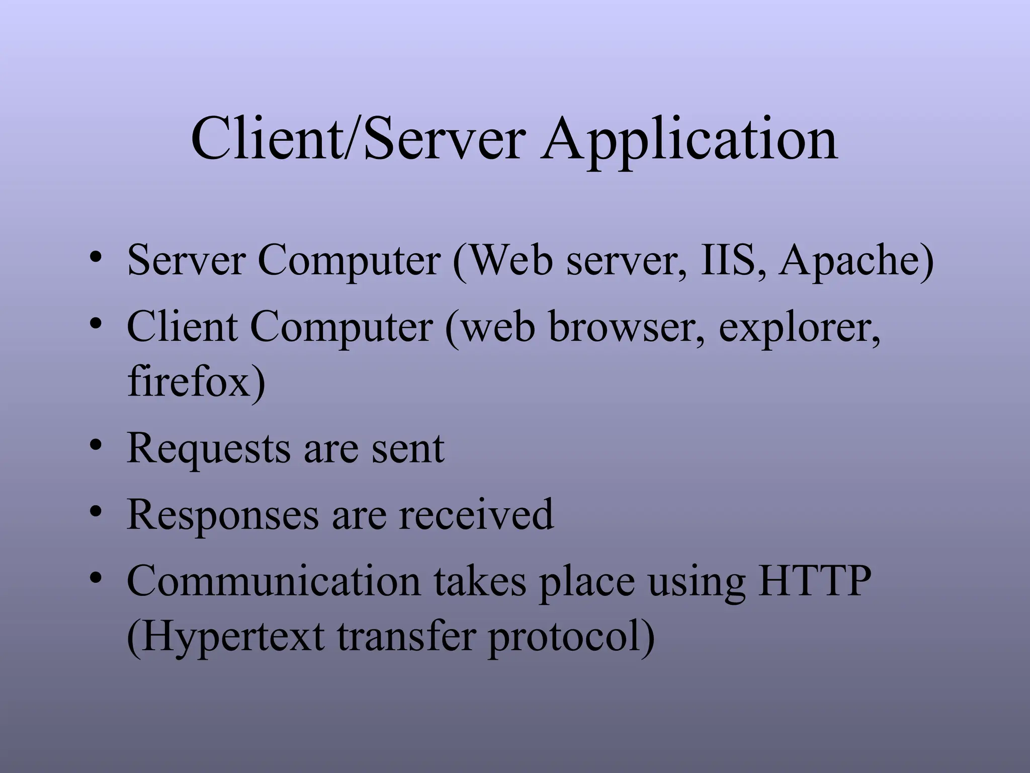 Client/Server Application
• Server Computer (Web server, IIS, Apache)
• Client Computer (web browser, explorer,
firefox)
• Requests are sent
• Responses are received
• Communication takes place using HTTP
(Hypertext transfer protocol)
 