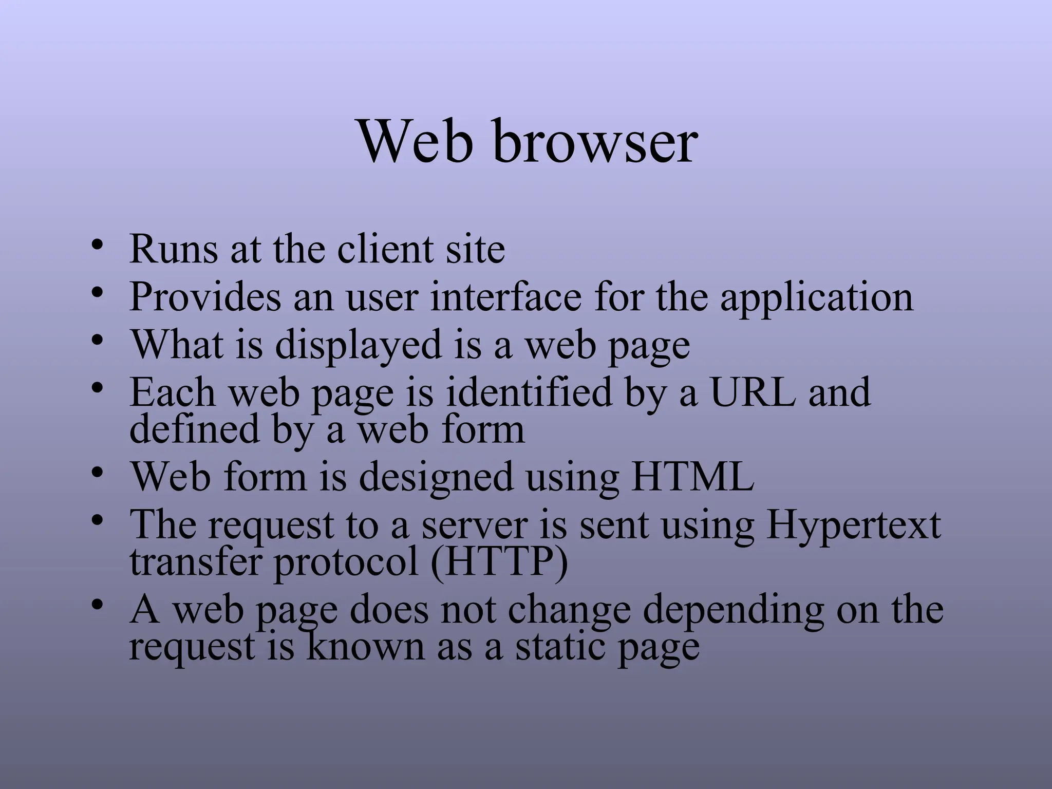 Web browser
• Runs at the client site
• Provides an user interface for the application
• What is displayed is a web page
• Each web page is identified by a URL and
defined by a web form
• Web form is designed using HTML
• The request to a server is sent using Hypertext
transfer protocol (HTTP)
• A web page does not change depending on the
request is known as a static page
 