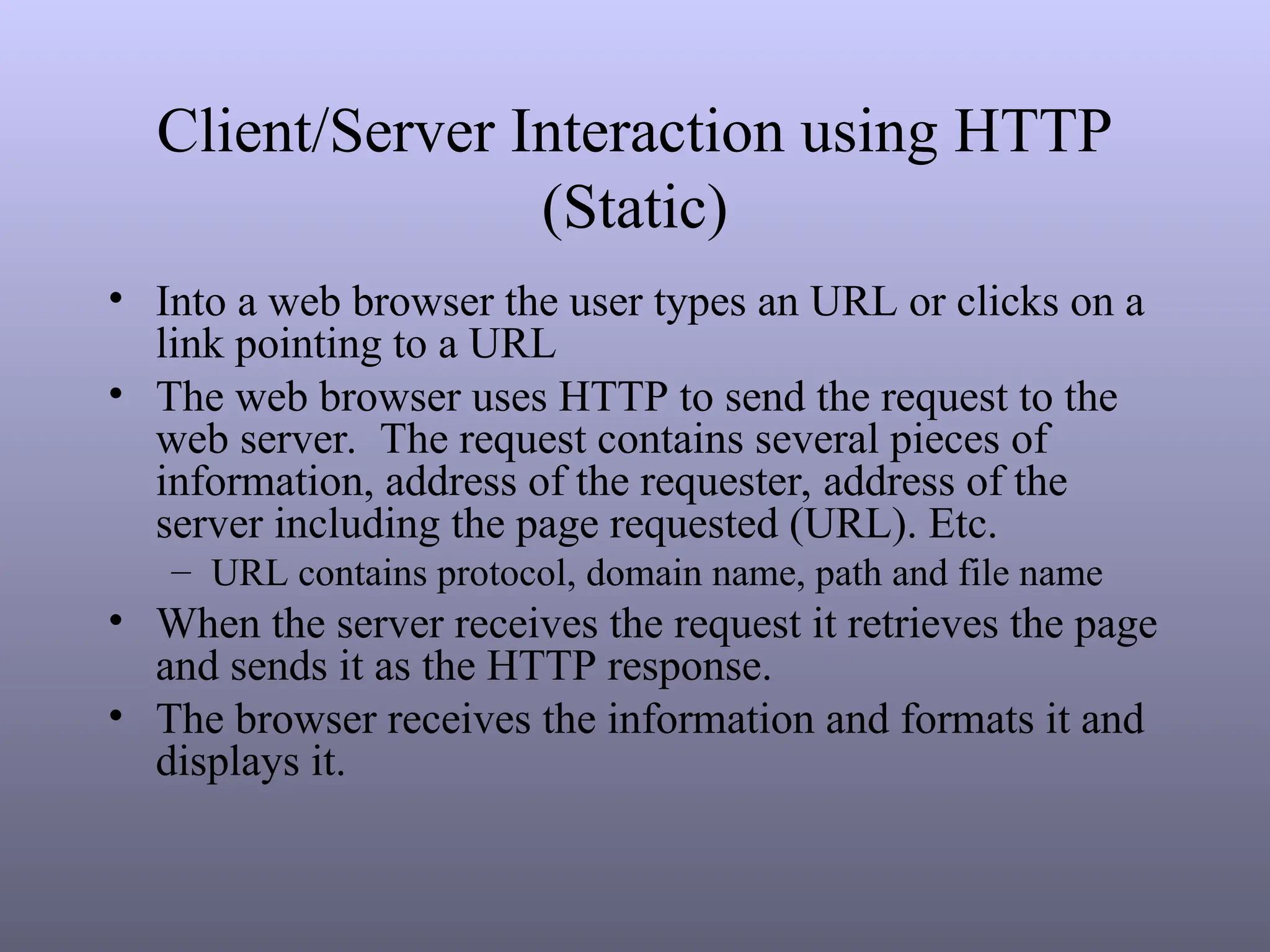 Client/Server Interaction using HTTP
(Static)
• Into a web browser the user types an URL or clicks on a
link pointing to a URL
• The web browser uses HTTP to send the request to the
web server. The request contains several pieces of
information, address of the requester, address of the
server including the page requested (URL). Etc.
– URL contains protocol, domain name, path and file name
• When the server receives the request it retrieves the page
and sends it as the HTTP response.
• The browser receives the information and formats it and
displays it.
 