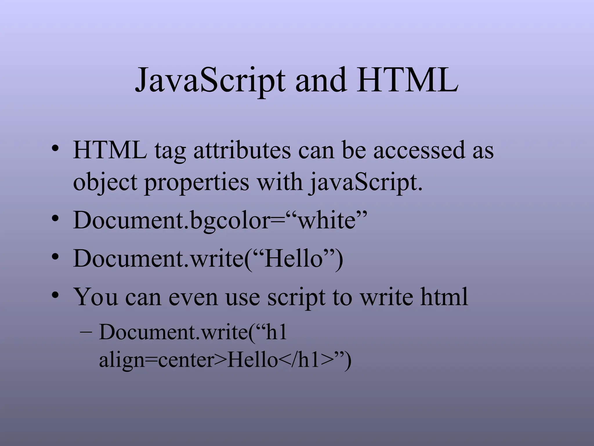 JavaScript and HTML
• HTML tag attributes can be accessed as
object properties with javaScript.
• Document.bgcolor=“white”
• Document.write(“Hello”)
• You can even use script to write html
– Document.write(“h1
align=center>Hello</h1>”)
 