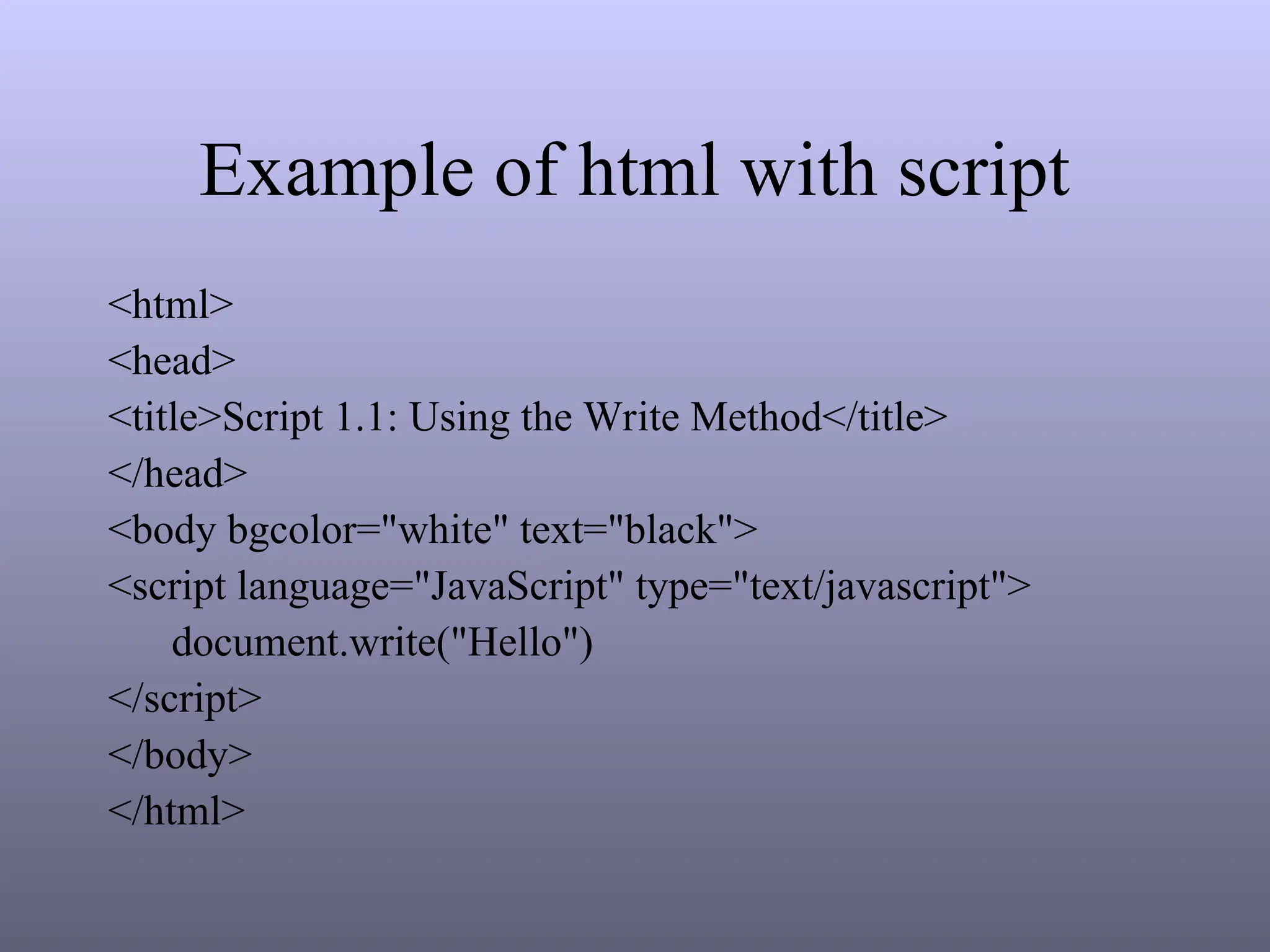 Example of html with script
<html>
<head>
<title>Script 1.1: Using the Write Method</title>
</head>
<body bgcolor="white" text="black">
<script language="JavaScript" type="text/javascript">
document.write("Hello")
</script>
</body>
</html>
 