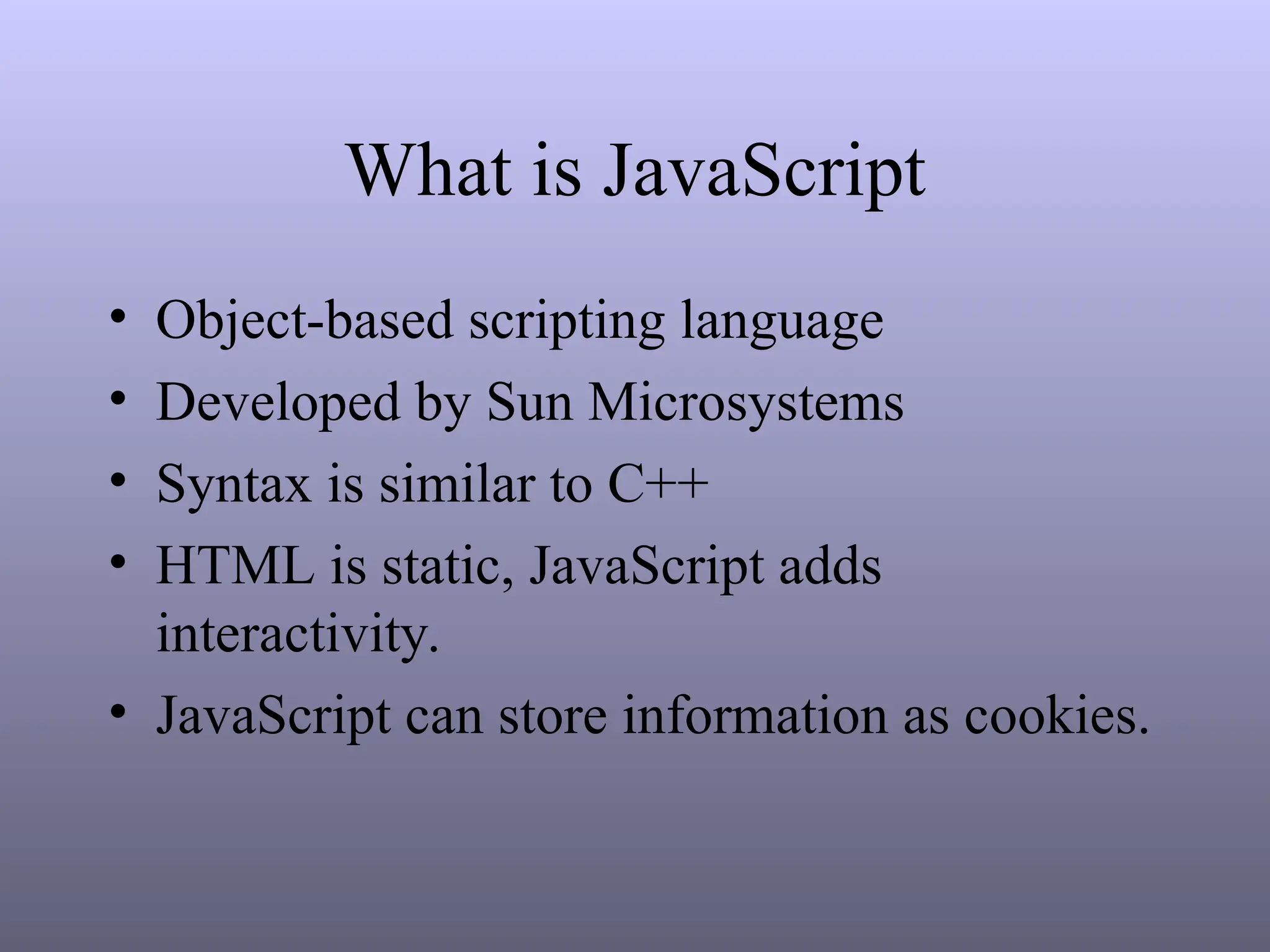 What is JavaScript
• Object-based scripting language
• Developed by Sun Microsystems
• Syntax is similar to C++
• HTML is static, JavaScript adds
interactivity.
• JavaScript can store information as cookies.
 