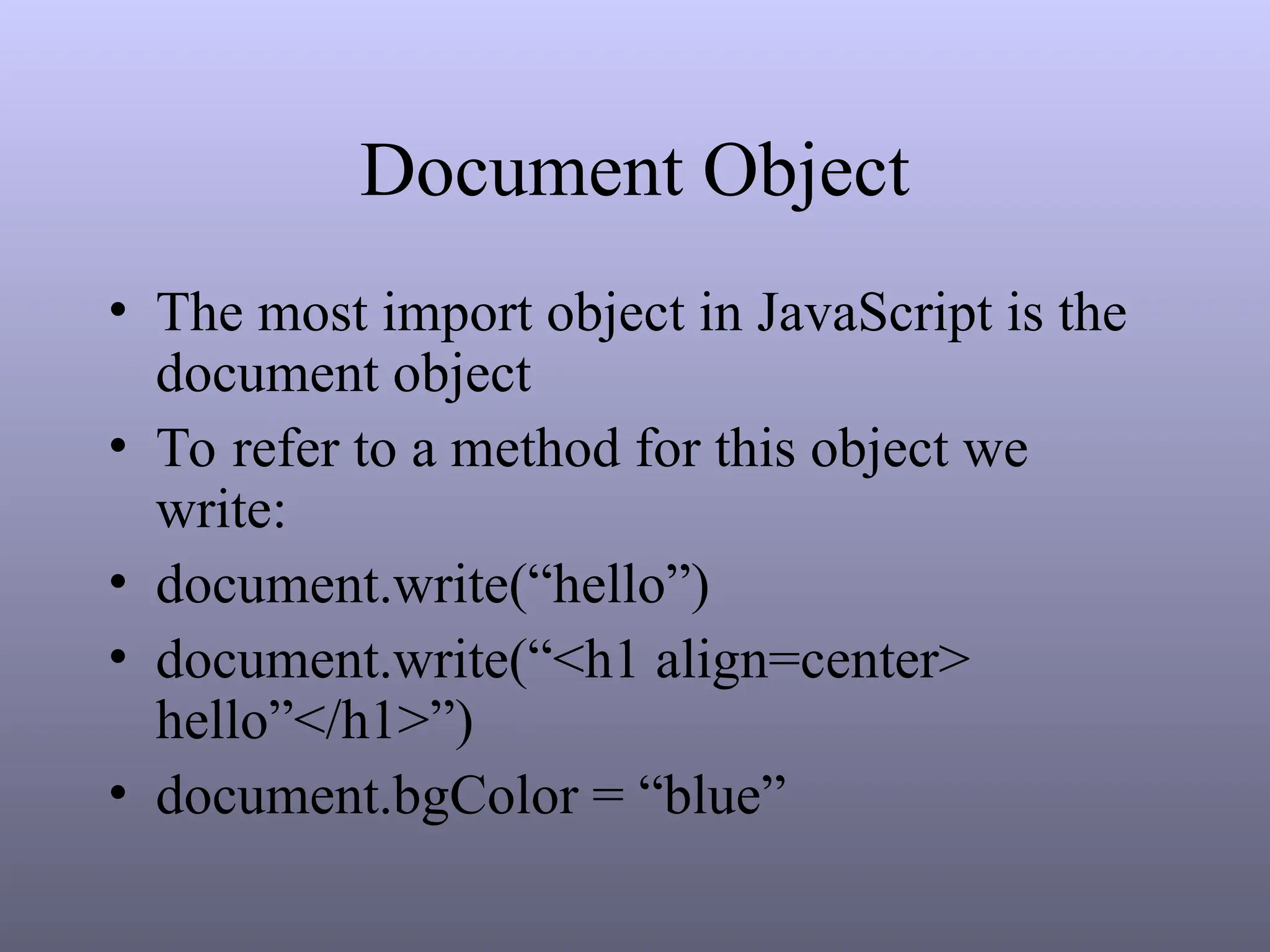 Document Object
• The most import object in JavaScript is the
document object
• To refer to a method for this object we
write:
• document.write(“hello”)
• document.write(“<h1 align=center>
hello”</h1>”)
• document.bgColor = “blue”
 