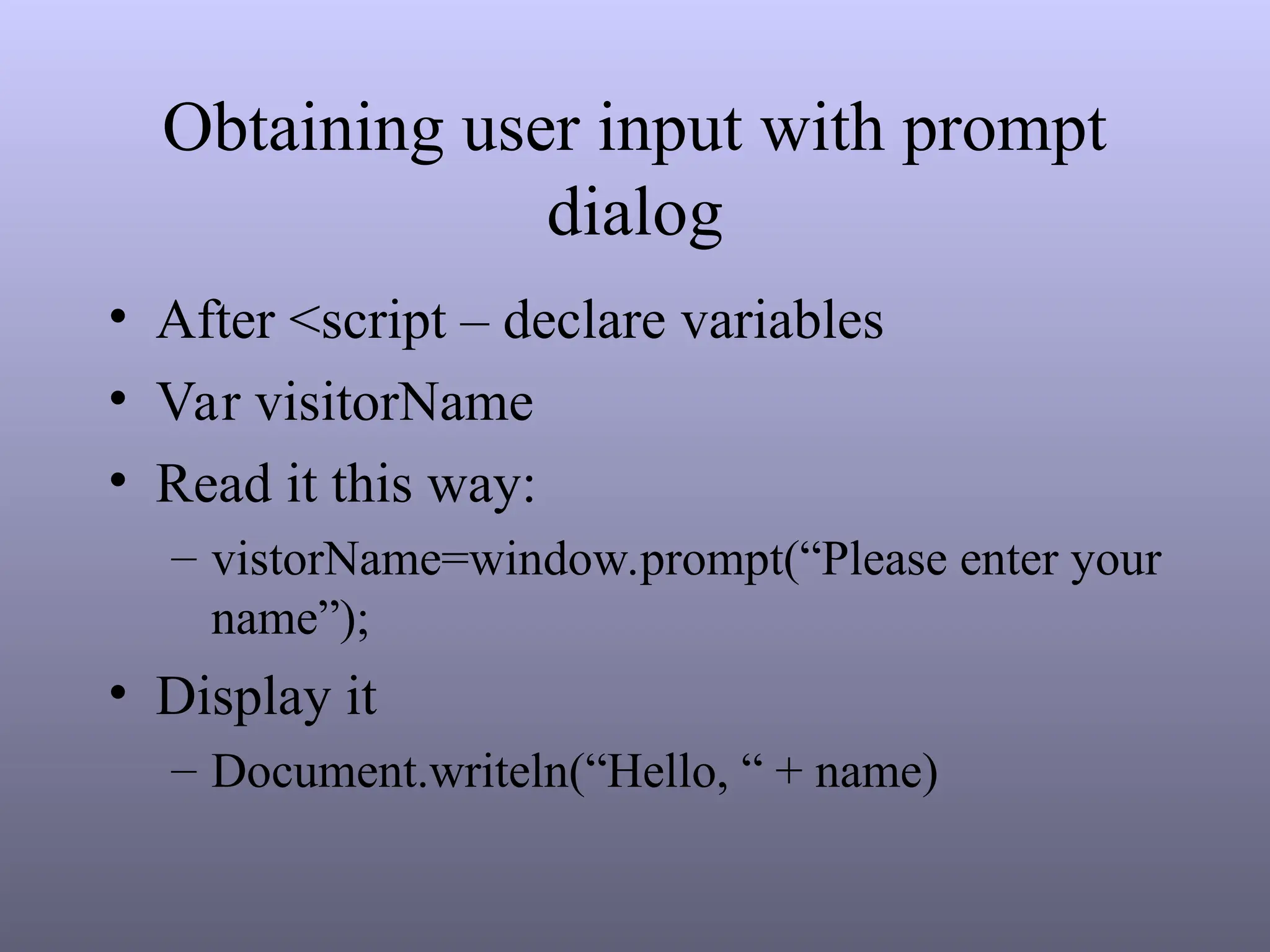 Obtaining user input with prompt
dialog
• After <script – declare variables
• Var visitorName
• Read it this way:
– vistorName=window.prompt(“Please enter your
name”);
• Display it
– Document.writeln(“Hello, “ + name)
 