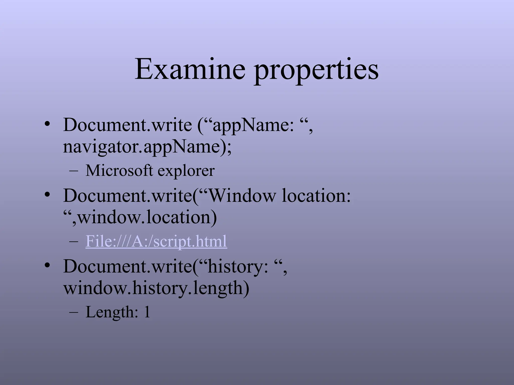 Examine properties
• Document.write (“appName: “,
navigator.appName);
– Microsoft explorer
• Document.write(“Window location:
“,window.location)
– File:///A:/script.html
• Document.write(“history: “,
window.history.length)
– Length: 1
 