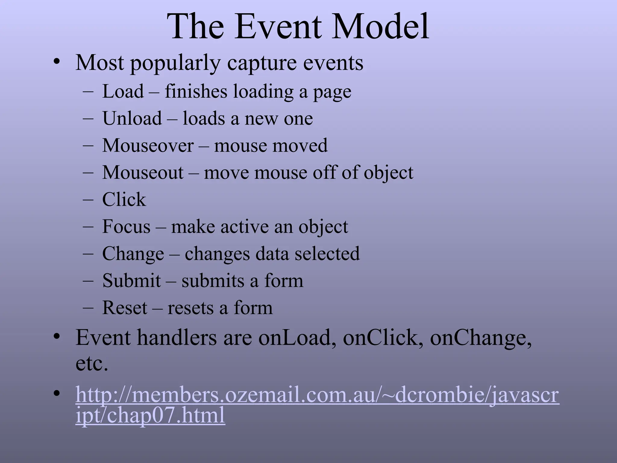 The Event Model
• Most popularly capture events
– Load – finishes loading a page
– Unload – loads a new one
– Mouseover – mouse moved
– Mouseout – move mouse off of object
– Click
– Focus – make active an object
– Change – changes data selected
– Submit – submits a form
– Reset – resets a form
• Event handlers are onLoad, onClick, onChange,
etc.
• http://members.ozemail.com.au/~dcrombie/javascr
ipt/chap07.html
 