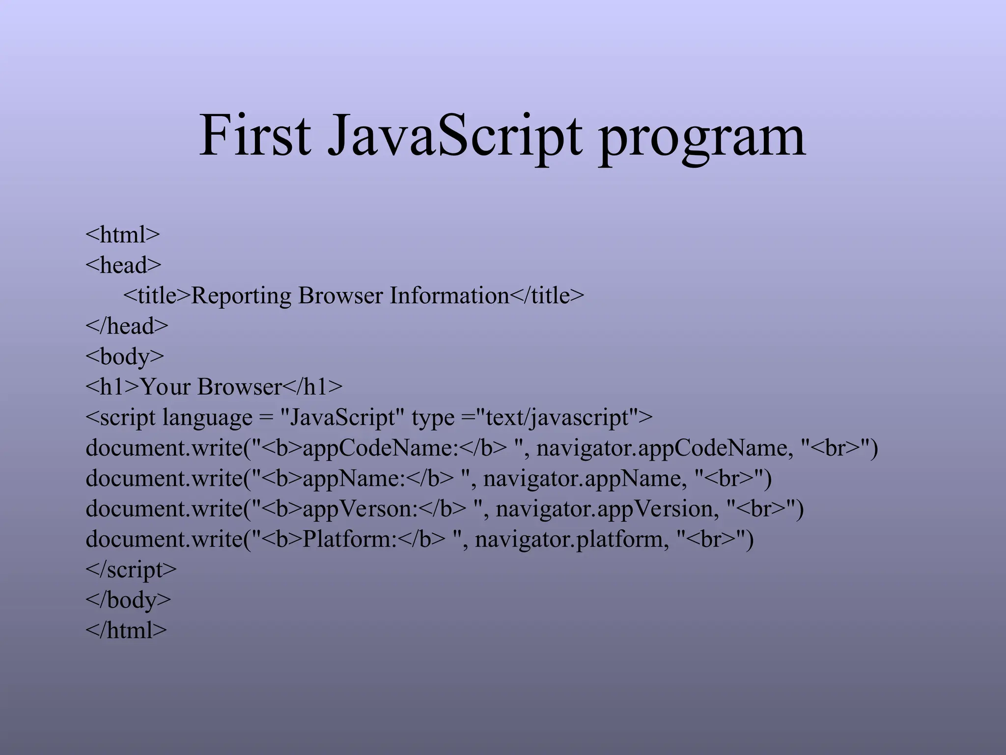 First JavaScript program
<html>
<head>
<title>Reporting Browser Information</title>
</head>
<body>
<h1>Your Browser</h1>
<script language = "JavaScript" type ="text/javascript">
document.write("<b>appCodeName:</b> ", navigator.appCodeName, "<br>")
document.write("<b>appName:</b> ", navigator.appName, "<br>")
document.write("<b>appVerson:</b> ", navigator.appVersion, "<br>")
document.write("<b>Platform:</b> ", navigator.platform, "<br>")
</script>
</body>
</html>
 