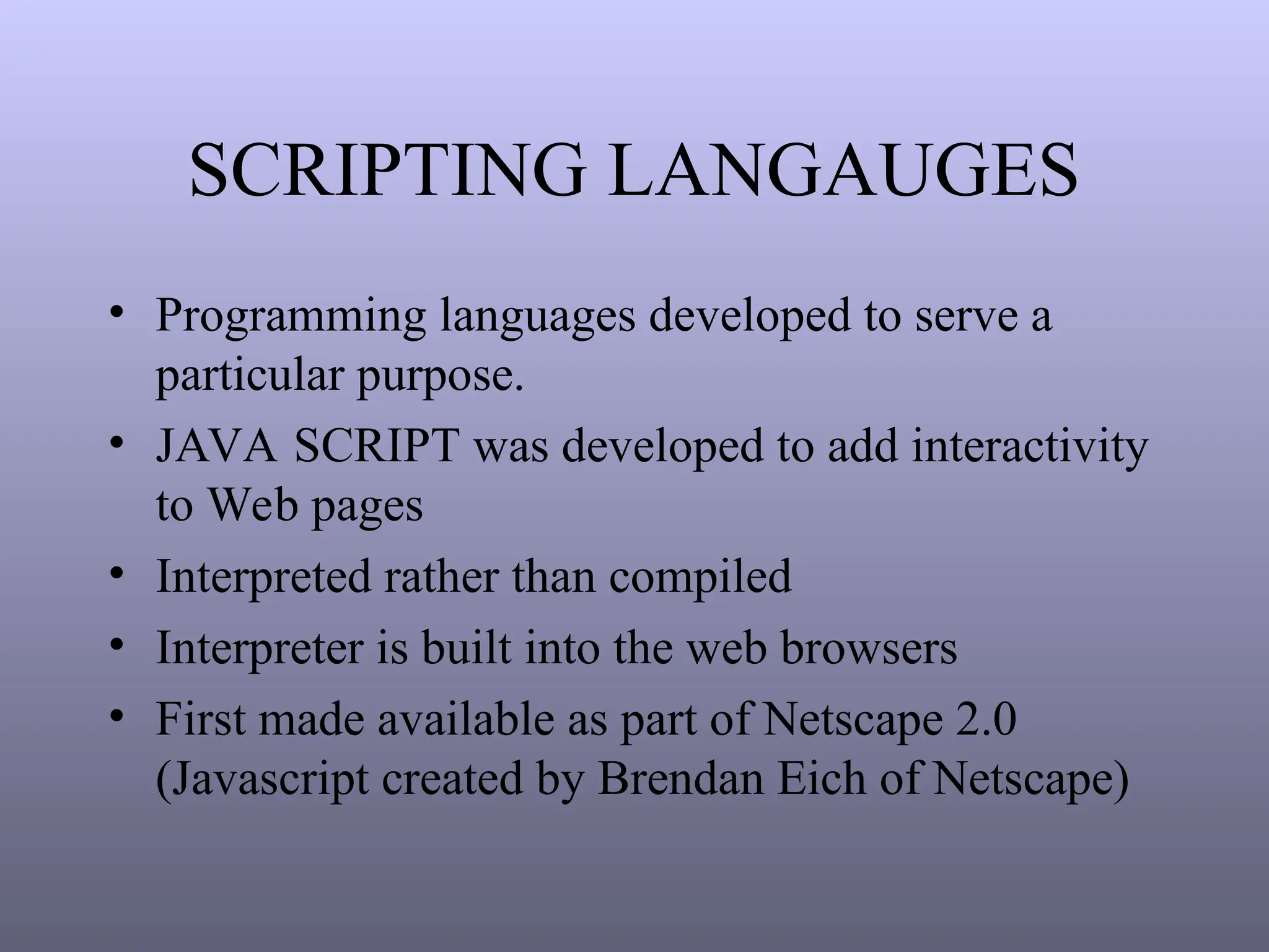 SCRIPTING LANGAUGES
• Programming languages developed to serve a
particular purpose.
• JAVA SCRIPT was developed to add interactivity
to Web pages
• Interpreted rather than compiled
• Interpreter is built into the web browsers
• First made available as part of Netscape 2.0
(Javascript created by Brendan Eich of Netscape)
 