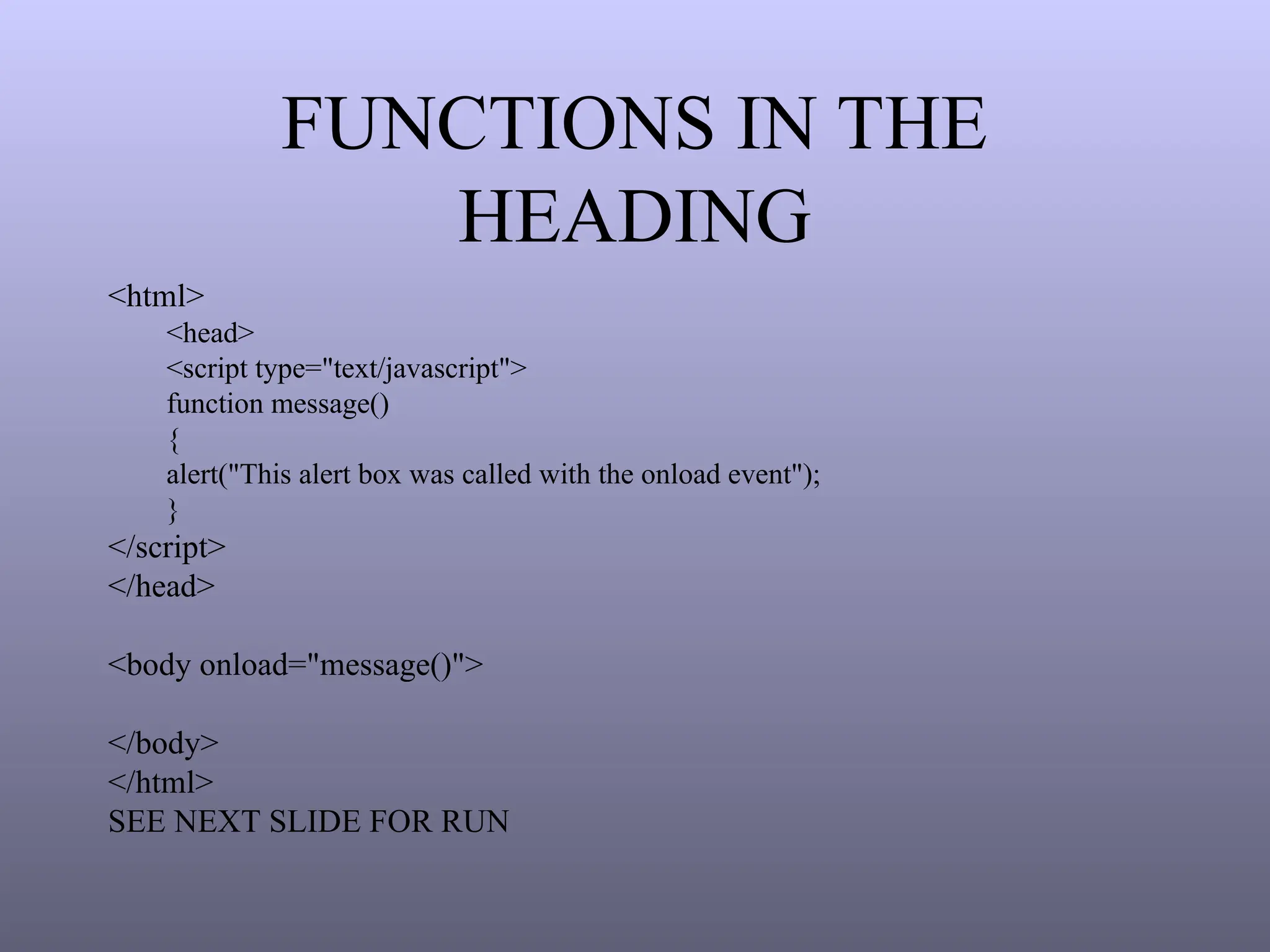 FUNCTIONS IN THE
HEADING
<html>
<head>
<script type="text/javascript">
function message()
{
alert("This alert box was called with the onload event");
}
</script>
</head>
<body onload="message()">
</body>
</html>
SEE NEXT SLIDE FOR RUN
 