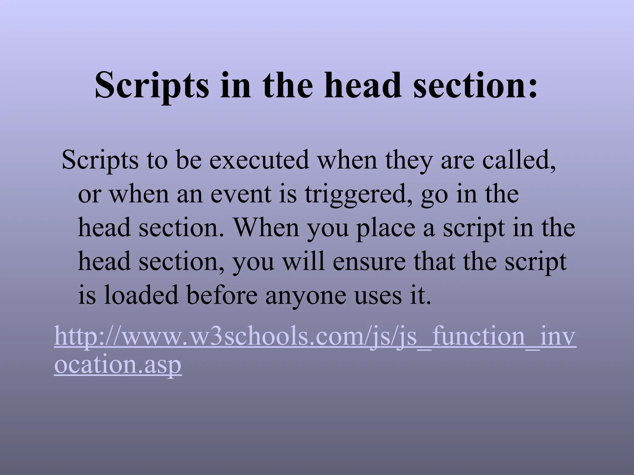 Scripts in the head section:
Scripts to be executed when they are called,
or when an event is triggered, go in the
head section. When you place a script in the
head section, you will ensure that the script
is loaded before anyone uses it.
http://www.w3schools.com/js/js_function_inv
ocation.asp
 