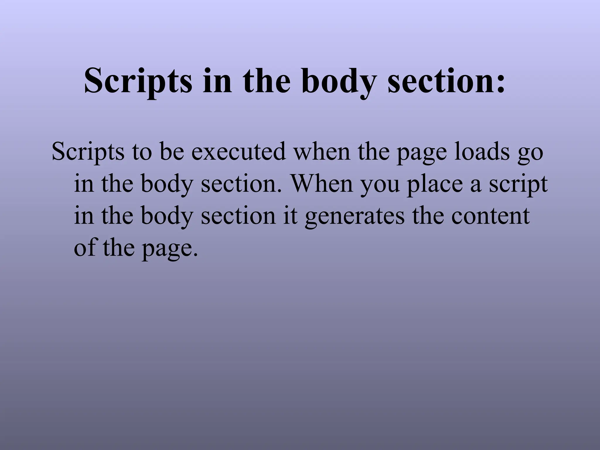 Scripts in the body section:
Scripts to be executed when the page loads go
in the body section. When you place a script
in the body section it generates the content
of the page.
 