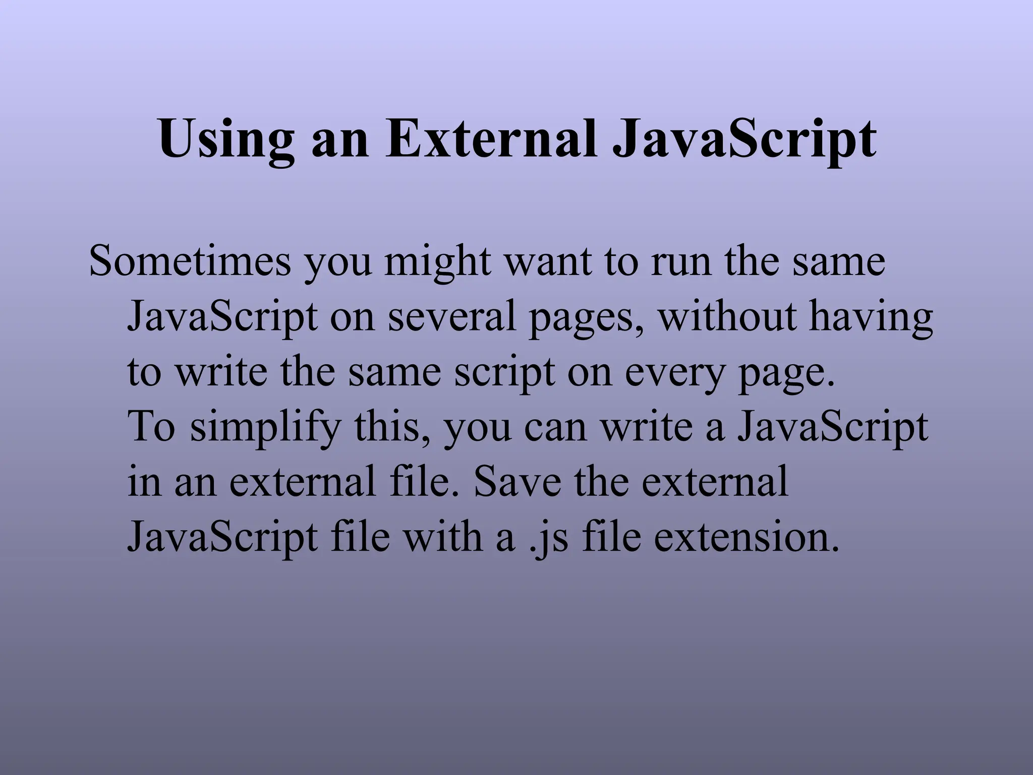 Using an External JavaScript
Sometimes you might want to run the same
JavaScript on several pages, without having
to write the same script on every page.
To simplify this, you can write a JavaScript
in an external file. Save the external
JavaScript file with a .js file extension.
 