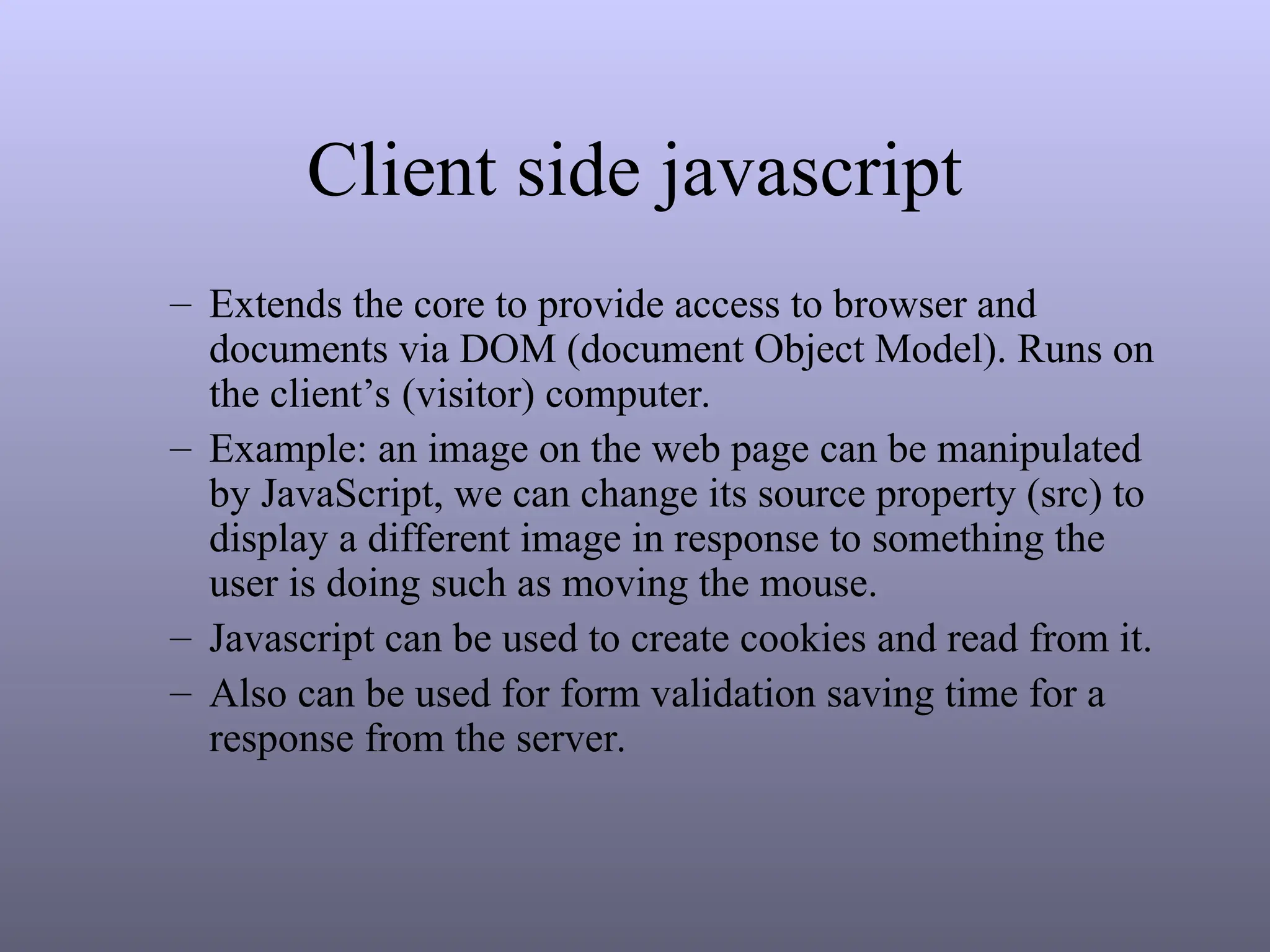 Client side javascript
– Extends the core to provide access to browser and
documents via DOM (document Object Model). Runs on
the client’s (visitor) computer.
– Example: an image on the web page can be manipulated
by JavaScript, we can change its source property (src) to
display a different image in response to something the
user is doing such as moving the mouse.
– Javascript can be used to create cookies and read from it.
– Also can be used for form validation saving time for a
response from the server.
 