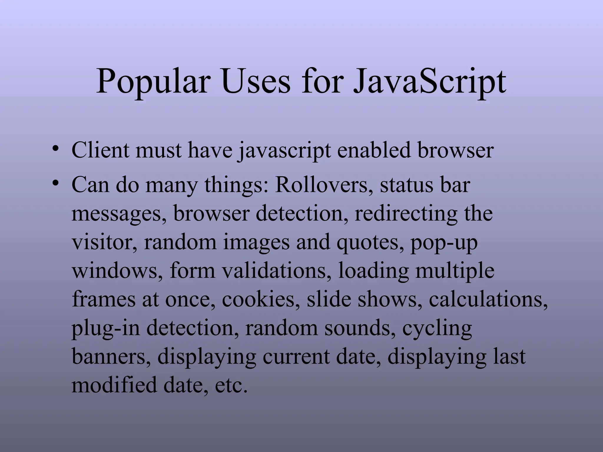 Popular Uses for JavaScript
• Client must have javascript enabled browser
• Can do many things: Rollovers, status bar
messages, browser detection, redirecting the
visitor, random images and quotes, pop-up
windows, form validations, loading multiple
frames at once, cookies, slide shows, calculations,
plug-in detection, random sounds, cycling
banners, displaying current date, displaying last
modified date, etc.
 