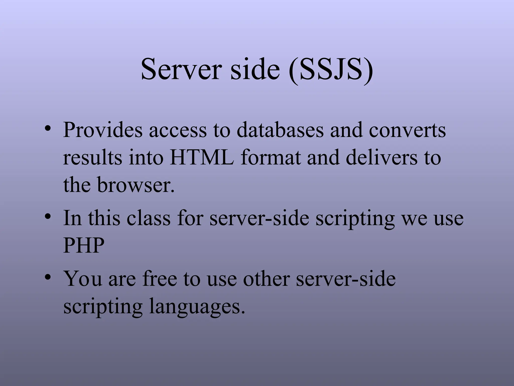 Server side (SSJS)
• Provides access to databases and converts
results into HTML format and delivers to
the browser.
• In this class for server-side scripting we use
PHP
• You are free to use other server-side
scripting languages.
 
