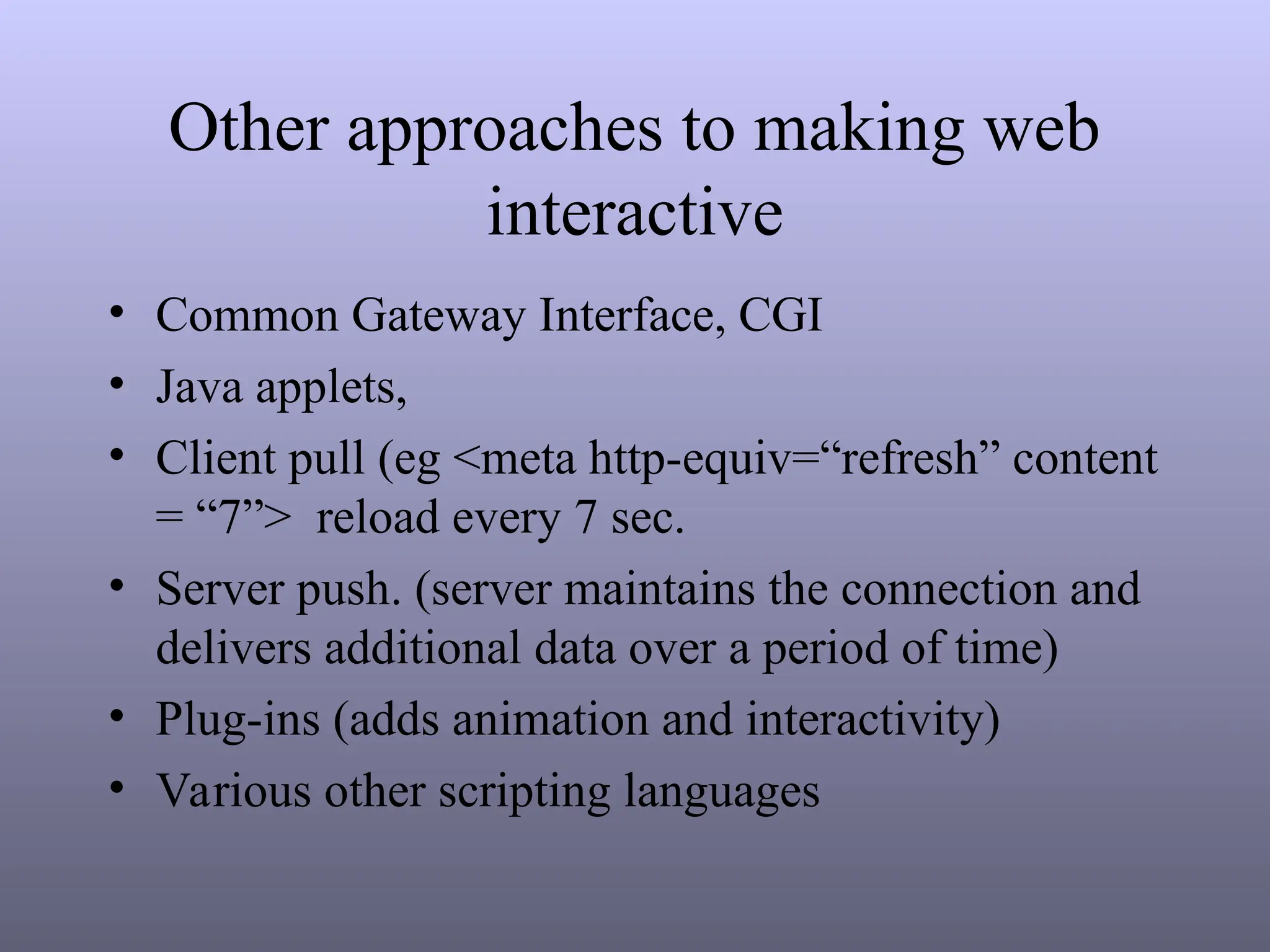 Other approaches to making web
interactive
• Common Gateway Interface, CGI
• Java applets,
• Client pull (eg <meta http-equiv=“refresh” content
= “7”> reload every 7 sec.
• Server push. (server maintains the connection and
delivers additional data over a period of time)
• Plug-ins (adds animation and interactivity)
• Various other scripting languages
 