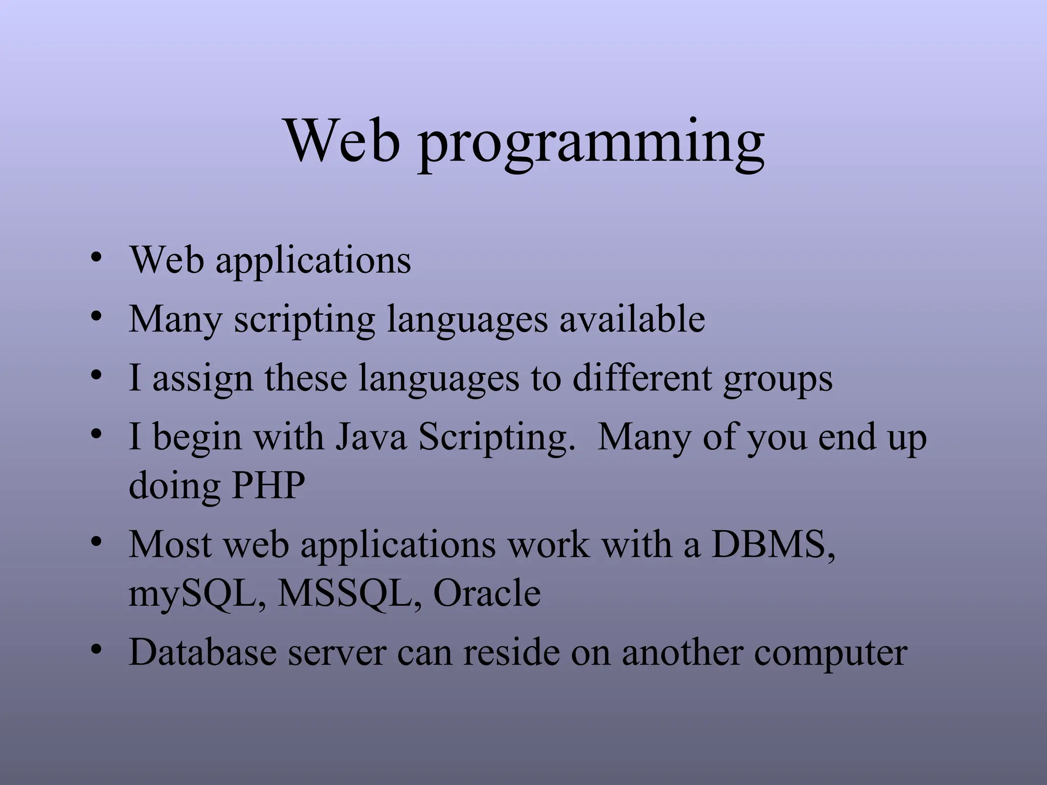 Web programming
• Web applications
• Many scripting languages available
• I assign these languages to different groups
• I begin with Java Scripting. Many of you end up
doing PHP
• Most web applications work with a DBMS,
mySQL, MSSQL, Oracle
• Database server can reside on another computer
 