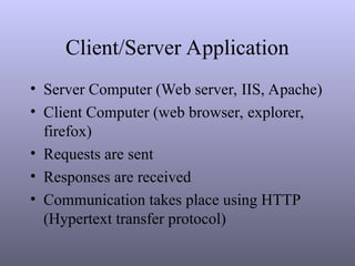 Client/Server Application
• Server Computer (Web server, IIS, Apache)
• Client Computer (web browser, explorer,
firefox)
• Requests are sent
• Responses are received
• Communication takes place using HTTP
(Hypertext transfer protocol)
 