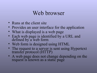 Web browser
• Runs at the client site
• Provides an user interface for the application
• What is displayed is a web page
• Each web page is identified by a URL and
defined by a web form
• Web form is designed using HTML
• The request to a server is sent using Hypertext
transfer protocol (HTTP)
• A web page does not change depending on the
request is known as a static page
 