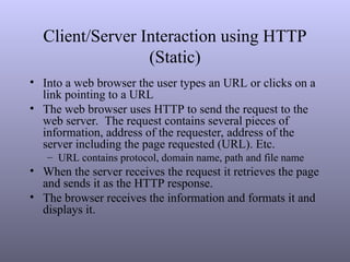 Client/Server Interaction using HTTP
(Static)
• Into a web browser the user types an URL or clicks on a
link pointing to a URL
• The web browser uses HTTP to send the request to the
web server. The request contains several pieces of
information, address of the requester, address of the
server including the page requested (URL). Etc.
– URL contains protocol, domain name, path and file name
• When the server receives the request it retrieves the page
and sends it as the HTTP response.
• The browser receives the information and formats it and
displays it.
 