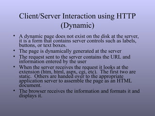 Client/Server Interaction using HTTP
(Dynamic)
• A dynamic page does not exist on the disk at the server,
it is a form that contains server controls such as labels,
buttons, or text boxes.
• The page is dynamically generated at the server
• The request sent to the server contains the URL and
information entered by the user
• When the server receives the request it looks at the
extension (htm, html, aspx, cgi, etc). The first two are
static. Others are handed over to the appropriate
application server to assemble the page as an HTML
document.
• The browser receives the information and formats it and
displays it.
 