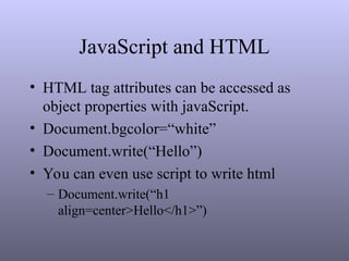 JavaScript and HTML
• HTML tag attributes can be accessed as
object properties with javaScript.
• Document.bgcolor=“white”
• Document.write(“Hello”)
• You can even use script to write html
– Document.write(“h1
align=center>Hello</h1>”)
 