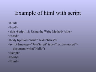 Example of html with script
<html>
<head>
<title>Script 1.1: Using the Write Method</title>
</head>
<body bgcolor="white" text="black">
<script language="JavaScript" type="text/javascript">
document.write("Hello")
</script>
</body>
</html>
 