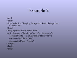 Example 2
<html>
<head>
<title>Script 1.3: Changing Background &amp; Foreground
Colors</title>
</head>
<body bgcolor="white" text="black">
<script language="JavaScript" type="text/javascript">
document.write("<h1 align=center>Hello</h1>")
document.bgColor = "blue"
document.fgColor = "white"
</script>
</body>
</html>
 