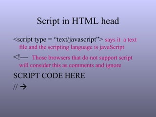 Script in HTML head
<script type = “text/javascript”> says it a text
file and the scripting language is javaScript
<!— Those browsers that do not support script
will consider this as comments and ignore
SCRIPT CODE HERE
// 
 