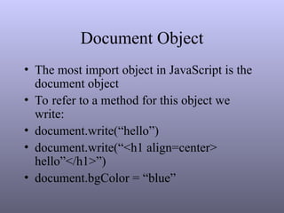 Document Object
• The most import object in JavaScript is the
document object
• To refer to a method for this object we
write:
• document.write(“hello”)
• document.write(“<h1 align=center>
hello”</h1>”)
• document.bgColor = “blue”
 