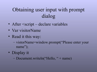 Obtaining user input with prompt
dialog
• After <script – declare variables
• Var visitorName
• Read it this way:
– vistorName=window.prompt(“Please enter your
name”);
• Display it
– Document.writeln(“Hello, “ + name)
 
