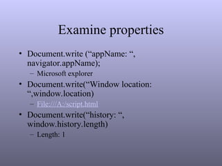 Examine properties
• Document.write (“appName: “,
navigator.appName);
– Microsoft explorer
• Document.write(“Window location:
“,window.location)
– File:///A:/script.html
• Document.write(“history: “,
window.history.length)
– Length: 1
 