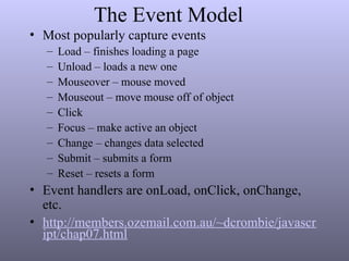 The Event Model
• Most popularly capture events
– Load – finishes loading a page
– Unload – loads a new one
– Mouseover – mouse moved
– Mouseout – move mouse off of object
– Click
– Focus – make active an object
– Change – changes data selected
– Submit – submits a form
– Reset – resets a form
• Event handlers are onLoad, onClick, onChange,
etc.
• http://members.ozemail.com.au/~dcrombie/javascr
ipt/chap07.html
 