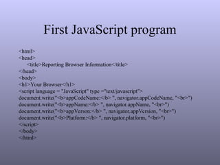First JavaScript program
<html>
<head>
<title>Reporting Browser Information</title>
</head>
<body>
<h1>Your Browser</h1>
<script language = "JavaScript" type ="text/javascript">
document.write("<b>appCodeName:</b> ", navigator.appCodeName, "<br>")
document.write("<b>appName:</b> ", navigator.appName, "<br>")
document.write("<b>appVerson:</b> ", navigator.appVersion, "<br>")
document.write("<b>Platform:</b> ", navigator.platform, "<br>")
</script>
</body>
</html>
 