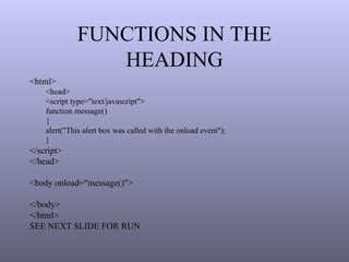 FUNCTIONS IN THE
HEADING
<html>
<head>
<script type="text/javascript">
function message()
{
alert("This alert box was called with the onload event");
}
</script>
</head>
<body onload="message()">
</body>
</html>
SEE NEXT SLIDE FOR RUN
 