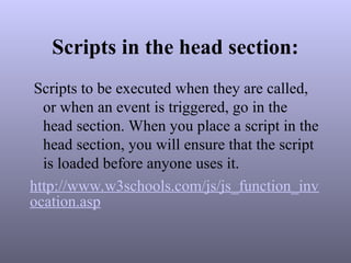 Scripts in the head section:
Scripts to be executed when they are called,
or when an event is triggered, go in the
head section. When you place a script in the
head section, you will ensure that the script
is loaded before anyone uses it.
http://www.w3schools.com/js/js_function_inv
ocation.asp
 