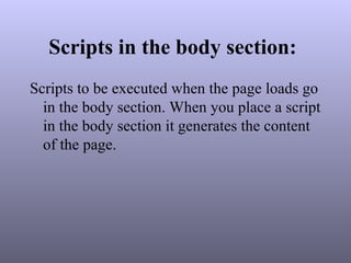 Scripts in the body section:
Scripts to be executed when the page loads go
in the body section. When you place a script
in the body section it generates the content
of the page.
 