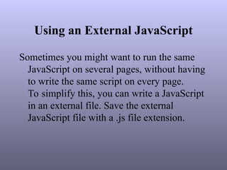 Using an External JavaScript
Sometimes you might want to run the same
JavaScript on several pages, without having
to write the same script on every page.
To simplify this, you can write a JavaScript
in an external file. Save the external
JavaScript file with a .js file extension.
 