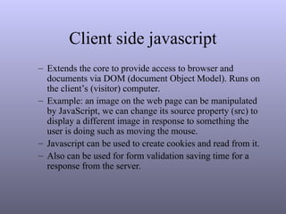 Client side javascript
– Extends the core to provide access to browser and
documents via DOM (document Object Model). Runs on
the client’s (visitor) computer.
– Example: an image on the web page can be manipulated
by JavaScript, we can change its source property (src) to
display a different image in response to something the
user is doing such as moving the mouse.
– Javascript can be used to create cookies and read from it.
– Also can be used for form validation saving time for a
response from the server.
 