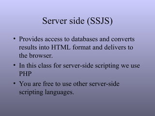 Server side (SSJS)
• Provides access to databases and converts
results into HTML format and delivers to
the browser.
• In this class for server-side scripting we use
PHP
• You are free to use other server-side
scripting languages.
 